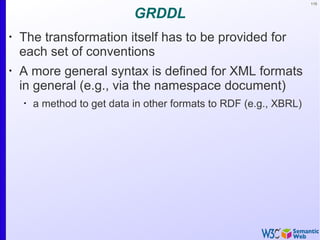 115
GRDDL
•
The transformation itself has to be provided for
each set of conventions
•
A more general syntax is defined for XML formats
in general (e.g., via the namespace document)
•
a method to get data in other formats to RDF (e.g., XBRL)
 
