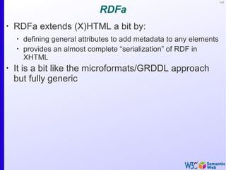 117
RDFa
•
RDFa extends (X)HTML a bit by:
•
defining general attributes to add metadata to any elements
•
provides an almost complete “serialization” of RDF in
XHTML
•
It is a bit like the microformats/GRDDL approach
but fully generic
 