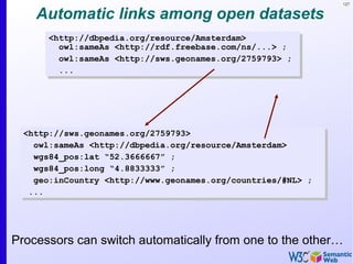 127
Automatic links among open datasets
<http://dbpedia.org/resource/Amsterdam>
owl:sameAs <http://rdf.freebase.com/ns/...> ;
owl:sameAs <http://sws.geonames.org/2759793> ;
...
<http://dbpedia.org/resource/Amsterdam>
owl:sameAs <http://rdf.freebase.com/ns/...> ;
owl:sameAs <http://sws.geonames.org/2759793> ;
...
<http://sws.geonames.org/2759793>
owl:sameAs <http://dbpedia.org/resource/Amsterdam>
wgs84_pos:lat “52.3666667” ;
wgs84_pos:long “4.8833333” ;
geo:inCountry <http://www.geonames.org/countries/#NL> ;
...
<http://sws.geonames.org/2759793>
owl:sameAs <http://dbpedia.org/resource/Amsterdam>
wgs84_pos:lat “52.3666667” ;
wgs84_pos:long “4.8833333” ;
geo:inCountry <http://www.geonames.org/countries/#NL> ;
...
Processors can switch automatically from one to the other…
 