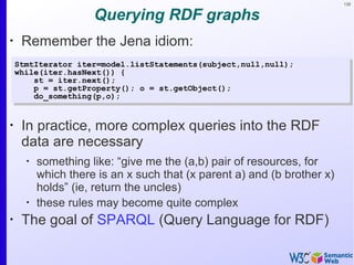 135
Querying RDF graphs
•
Remember the Jena idiom:
StmtIterator iter=model.listStatements(subject,null,null);
while(iter.hasNext()) {
st = iter.next();
p = st.getProperty(); o = st.getObject();
do_something(p,o);
StmtIterator iter=model.listStatements(subject,null,null);
while(iter.hasNext()) {
st = iter.next();
p = st.getProperty(); o = st.getObject();
do_something(p,o);
•
In practice, more complex queries into the RDF
data are necessary
•
something like: “give me the (a,b) pair of resources, for
which there is an x such that (x parent a) and (b brother x)
holds” (ie, return the uncles)
•
these rules may become quite complex
•
The goal of SPARQL (Query Language for RDF)
 