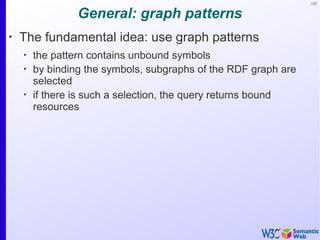 137
General: graph patterns
•
The fundamental idea: use graph patterns
•
the pattern contains unbound symbols
•
by binding the symbols, subgraphs of the RDF graph are
selected
•
if there is such a selection, the query returns bound
resources
 