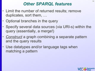 142
Other SPARQL features
•
Limit the number of returned results; remove
duplicates, sort them, …
•
Optional branches in the query
•
Specify several data sources (via URI-s) within the
query (essentially, a merge!)
•
Construct a graph combining a separate pattern
and the query results
•
Use datatypes and/or language tags when
matching a pattern
 