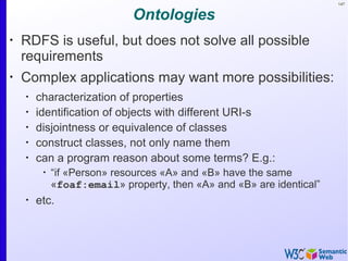 147
Ontologies
•
RDFS is useful, but does not solve all possible
requirements
•
Complex applications may want more possibilities:
•
characterization of properties
•
identification of objects with different URI-s
•
disjointness or equivalence of classes
•
construct classes, not only name them
•
can a program reason about some terms? E.g.:
•
“if «Person» resources «A» and «B» have the same
«foaf:email» property, then «A» and «B» are identical”
•
etc.
 