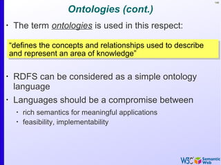 148
Ontologies (cont.)
•
The term ontologies is used in this respect:
•
RDFS can be considered as a simple ontology
language
•
Languages should be a compromise between
•
rich semantics for meaningful applications
•
feasibility, implementability
“defines the concepts and relationships used to describe
and represent an area of knowledge”
“defines the concepts and relationships used to describe
and represent an area of knowledge”
 