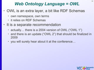 149
Web Ontology Language = OWL
•
OWL is an extra layer, a bit like RDF Schemas
•
own namespace, own terms
•
it relies on RDF Schemas
•
It is a separate recommendation
•
actually… there is a 2004 version of OWL (“OWL 1”)
•
and there is an update (“OWL 2”) that should be finalized in
2009
•
you will surely hear about it at the conference…
 