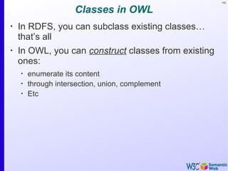 156
Classes in OWL
•
In RDFS, you can subclass existing classes…
that’s all
•
In OWL, you can construct classes from existing
ones:
•
enumerate its content
•
through intersection, union, complement
•
Etc
 