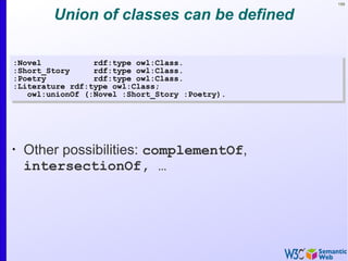 159
Union of classes can be defined
•
Other possibilities: complementOf,
intersectionOf, …
:Novel rdf:type owl:Class.
:Short_Story rdf:type owl:Class.
:Poetry rdf:type owl:Class.
:Literature rdf:type owl:Class;
owl:unionOf (:Novel :Short_Story :Poetry).
:Novel rdf:type owl:Class.
:Short_Story rdf:type owl:Class.
:Poetry rdf:type owl:Class.
:Literature rdf:type owl:Class;
owl:unionOf (:Novel :Short_Story :Poetry).
 