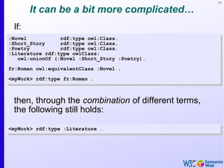 161
It can be a bit more complicated…
If:
:Novel rdf:type owl:Class.
:Short_Story rdf:type owl:Class.
:Poetry rdf:type owl:Class.
:Literature rdf:type owlClass;
owl:unionOf (:Novel :Short_Story :Poetry).
fr:Roman owl:equivalentClass :Novel .
<myWork> rdf:type fr:Roman .
:Novel rdf:type owl:Class.
:Short_Story rdf:type owl:Class.
:Poetry rdf:type owl:Class.
:Literature rdf:type owlClass;
owl:unionOf (:Novel :Short_Story :Poetry).
fr:Roman owl:equivalentClass :Novel .
<myWork> rdf:type fr:Roman .
<myWork> rdf:type :Literature .<myWork> rdf:type :Literature .
then, through the combination of different terms,
the following still holds:
 