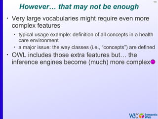 163
However… that may not be enough
•
Very large vocabularies might require even more
complex features
•
typical usage example: definition of all concepts in a health
care environment
•
a major issue: the way classes (i.e., “concepts”) are defined
•
OWL includes those extra features but… the
inference engines become (much) more complex
 