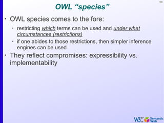 169
OWL “species”
•
OWL species comes to the fore:
•
restricting which terms can be used and under what
circumstances (restrictions)
•
if one abides to those restrictions, then simpler inference
engines can be used
•
They reflect compromises: expressibility vs.
implementability
 