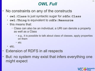 170
OWL Full
•
No constraints on any of the constructs
•
owl:Class is just syntactic sugar for rdfs:Class
•
owl:Thing is equivalent to rdfs:Resource
•
this means that:
•
Class can also be an individual, a URI can denote a property
as well as a Class
•
e.g., it is possible to talk about class of classes, apply properties
on them
•
etc
•
etc.
•
Extension of RDFS in all respects
•
But: no system may exist that infers everything one
might expect
 