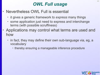 171
OWL Full usage
•
Nevertheless OWL Full is essential
•
it gives a generic framework to express many things
•
some application just need to express and interchange
terms (with possible scruffiness)
•
Applications may control what terms are used and
how
•
in fact, they may define their own sub-language via, eg, a
vocabulary
•
thereby ensuring a manageable inference procedure
 