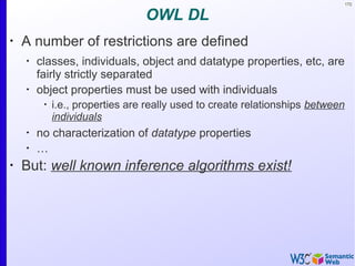 172
OWL DL
•
A number of restrictions are defined
•
classes, individuals, object and datatype properties, etc, are
fairly strictly separated
•
object properties must be used with individuals
•
i.e., properties are really used to create relationships between
individuals
•
no characterization of datatype properties
•
…
•
But: well known inference algorithms exist!
 