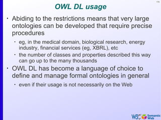 174
OWL DL usage
•
Abiding to the restrictions means that very large
ontologies can be developed that require precise
procedures
•
eg, in the medical domain, biological research, energy
industry, financial services (eg, XBRL), etc
•
the number of classes and properties described this way
can go up to the many thousands
•
OWL DL has become a language of choice to
define and manage formal ontologies in general
•
even if their usage is not necessarily on the Web
 