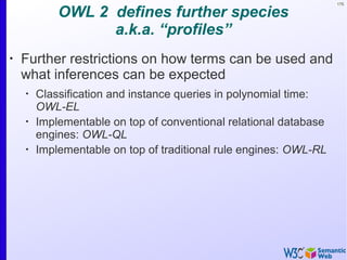 175
OWL 2 defines further species
a.k.a. “profiles”
•
Further restrictions on how terms can be used and
what inferences can be expected
•
Classification and instance queries in polynomial time:
OWL-EL
•
Implementable on top of conventional relational database
engines: OWL-QL
•
Implementable on top of traditional rule engines: OWL-RL
 