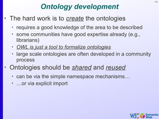 176
Ontology development
•
The hard work is to create the ontologies
•
requires a good knowledge of the area to be described
•
some communities have good expertise already (e.g.,
librarians)
•
OWL is just a tool to formalize ontologies
•
large scale ontologies are often developed in a community
process
•
Ontologies should be shared and reused
•
can be via the simple namespace mechanisms…
•
…or via explicit import
 