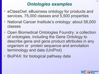 178
Ontologies examples
•
eClassOwl: eBusiness ontology for products and
services, 75,000 classes and 5,500 properties
•
National Cancer Institute’s ontology: about 58,000
classes
•
Open Biomedical Ontologies Foundry: a collection
of ontologies, including the Gene Ontology to
describe gene and gene product attributes in any
organism or protein sequence and annotation
terminology and data (UniProt)
•
BioPAX: for biological pathway data
 