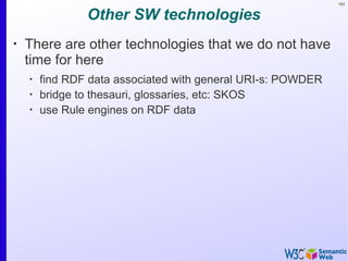 183
Other SW technologies
•
There are other technologies that we do not have
time for here
•
find RDF data associated with general URI-s: POWDER
•
bridge to thesauri, glossaries, etc: SKOS
•
use Rule engines on RDF data
 