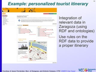 186
Example: personalized tourist itinerary
•
Integration of
relevant data in
Zaragoza (using
RDF and ontologies)
•
Use rules on the
RDF data to provide
a proper itinerary
Courtesy of Jesús Fernández, Mun. of Zaragoza, and Antonio Campos, CTIC (SWEO Use Case)
 
