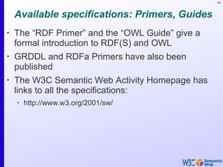 188
Available specifications: Primers, Guides
•
The “RDF Primer” and the “OWL Guide” give a
formal introduction to RDF(S) and OWL
•
GRDDL and RDFa Primers have also been
published
•
The W3C Semantic Web Activity Homepage has
links to all the specifications:
•
http://www.w3.org/2001/sw/
 
