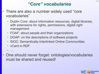 189
“Core” vocabularies
•
There are also a number widely used “core
vocabularies”
•
Dublin Core: about information resources, digital libraries,
with extensions for rights, permissions, digital right
management
•
FOAF: about people and their organizations
•
DOAP: on the descriptions of software projects
•
SIOC: Semantically-Interlinked Online Communities
•
vCard in RDF
•
…
•
One should never forget: ontologies/vocabularies
must be shared and reused!
 