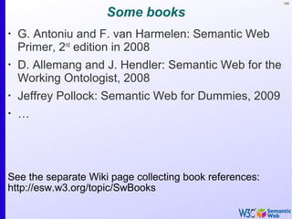 190
Some books
•
G. Antoniu and F. van Harmelen: Semantic Web
Primer, 2nd
edition in 2008
•
D. Allemang and J. Hendler: Semantic Web for the
Working Ontologist, 2008
•
Jeffrey Pollock: Semantic Web for Dummies, 2009
•
…
See the separate Wiki page collecting book references:
http://esw.w3.org/topic/SwBooks
 
