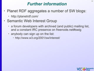 191
Further information
•
Planet RDF aggregates a number of SW blogs:
•
http://planetrdf.com/
•
Semantic Web Interest Group
•
a forum developers with archived (and public) mailing list,
and a constant IRC presence on freenode.net#swig
•
anybody can sign up on the list:
•
http://www.w3.org/2001/sw/interest/
 