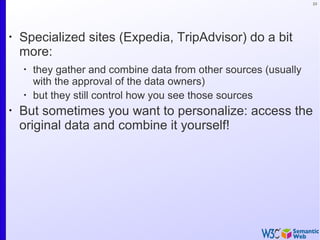 23
•
Specialized sites (Expedia, TripAdvisor) do a bit
more:
•
they gather and combine data from other sources (usually
with the approval of the data owners)
•
but they still control how you see those sources
•
But sometimes you want to personalize: access the
original data and combine it yourself!
 