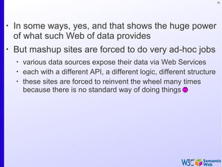 35
•
In some ways, yes, and that shows the huge power
of what such Web of data provides
•
But mashup sites are forced to do very ad-hoc jobs
•
various data sources expose their data via Web Services
•
each with a different API, a different logic, different structure
•
these sites are forced to reinvent the wheel many times
because there is no standard way of doing things
 