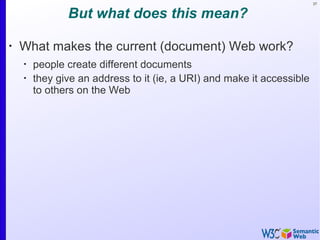 37
But what does this mean?
•
What makes the current (document) Web work?
•
people create different documents
•
they give an address to it (ie, a URI) and make it accessible
to others on the Web
 