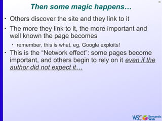 39
Then some magic happens…
•
Others discover the site and they link to it
•
The more they link to it, the more important and
well known the page becomes
•
remember, this is what, eg, Google exploits!
•
This is the “Network effect”: some pages become
important, and others begin to rely on it even if the
author did not expect it…
 