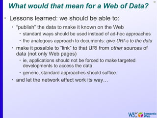 42
What would that mean for a Web of Data?
•
Lessons learned: we should be able to:
•
“publish” the data to make it known on the Web
•
standard ways should be used instead of ad-hoc approaches
•
the analogous approach to documents: give URI-s to the data
•
make it possible to “link” to that URI from other sources of
data (not only Web pages)
•
ie, applications should not be forced to make targeted
developments to access the data
•
generic, standard approaches should suffice
•
and let the network effect work its way…
 