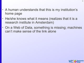 46
•
A human understands that this is my institution’s
home page
•
He/she knows what it means (realizes that it is a
research institute in Amsterdam)
•
On a Web of Data, something is missing; machines
can’t make sense of the link alone
 
