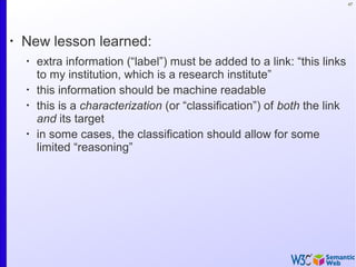 47
•
New lesson learned:
•
extra information (“label”) must be added to a link: “this links
to my institution, which is a research institute”
•
this information should be machine readable
•
this is a characterization (or “classification”) of both the link
and its target
•
in some cases, the classification should allow for some
limited “reasoning”
 