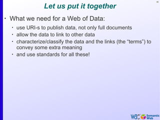 48
Let us put it together
•
What we need for a Web of Data:
•
use URI-s to publish data, not only full documents
•
allow the data to link to other data
•
characterize/classify the data and the links (the “terms”) to
convey some extra meaning
•
and use standards for all these!
 