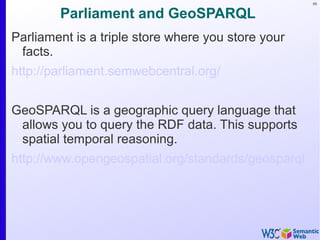 66
Parliament and GeoSPARQL
Parliament is a triple store where you store your
facts.
http://parliament.semwebcentral.org/
GeoSPARQL is a geographic query language that
allows you to query the RDF data. This supports
spatial temporal reasoning.
http://www.opengeospatial.org/standards/geosparql
 