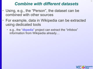 71
Combine with different datasets
•
Using, e.g., the “Person”, the dataset can be
combined with other sources
•
For example, data in Wikipedia can be extracted
using dedicated tools
•
e.g., the “dbpedia” project can extract the “infobox”
information from Wikipedia already…
 