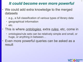 77
It could become even more powerful
•
We could add extra knowledge to the merged
datasets
•
e.g., a full classification of various types of library data
•
geographical information
•
etc.
•
This is where ontologies, extra rules, etc, come in
•
ontologies/rule sets can be relatively simple and small, or
huge, or anything in between…
•
Even more powerful queries can be asked as a
result
 