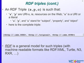 81
RDF triples (cont.)
•
An RDF Triple (s,p,o) is such that:
•
“s”, “p” are URI-s, ie, resources on the Web; “o” is a URI or
a literal
•
“s”, “p”, and “o” stand for “subject”, “property”, and “object”
•
here is the complete triple:
•
RDF is a general model for such triples (with
machine readable formats like RDF/XML, Turtle, N3,
RXR, …)
(<http://…isbn…6682>, <http://…/original>, <http://…isbn…409X>)(<http://…isbn…6682>, <http://…/original>, <http://…isbn…409X>)
 
