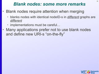 89
Blank nodes: some more remarks
•
Blank nodes require attention when merging
•
blanks nodes with identical nodeID-s in different graphs are
different
•
implementations must be careful…
•
Many applications prefer not to use blank nodes
and define new URI-s “on-the-fly”
 
