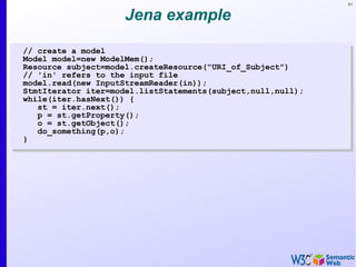 91
Jena example
// create a model
Model model=new ModelMem();
Resource subject=model.createResource("URI_of_Subject")
// 'in' refers to the input file
model.read(new InputStreamReader(in));
StmtIterator iter=model.listStatements(subject,null,null);
while(iter.hasNext()) {
st = iter.next();
p = st.getProperty();
o = st.getObject();
do_something(p,o);
}
// create a model
Model model=new ModelMem();
Resource subject=model.createResource("URI_of_Subject")
// 'in' refers to the input file
model.read(new InputStreamReader(in));
StmtIterator iter=model.listStatements(subject,null,null);
while(iter.hasNext()) {
st = iter.next();
p = st.getProperty();
o = st.getObject();
do_something(p,o);
}
 
