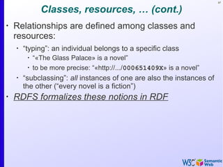 97
Classes, resources, … (cont.)
•
Relationships are defined among classes and
resources:
•
“typing”: an individual belongs to a specific class
•
“«The Glass Palace» is a novel”
•
to be more precise: “«http://.../000651409X» is a novel”
•
“subclassing”: all instances of one are also the instances of
the other (“every novel is a fiction”)
•
RDFS formalizes these notions in RDF
 