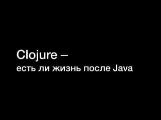 Clojure–
есть ли жизнь после Java
 