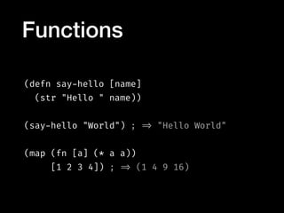 (defn say-hello [name]
(str "Hello " name))
(say-hello "World") ; => "Hello World"
(map (fn [a] (* a a))
[1 2 3 4]) ; => (1 4 9 16)
Functions
 