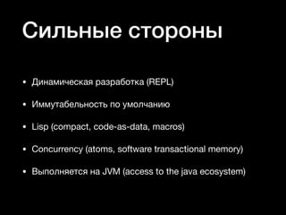 Сильные стороны
• Динамическая разработка (REPL)

• Иммутабельность по умолчанию

• Lisp (compact, code-as-data, macros)

• Concurrency (atoms, software transactional memory)

• Выполняется на JVM (access to the java ecosystem)
 