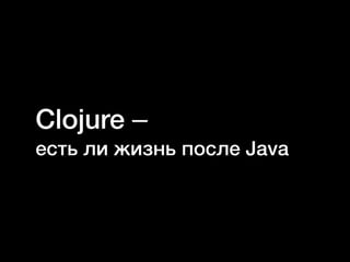 Clojure –
есть ли жизнь после Java
 