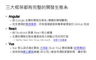 三大框架都有完整的開發生態系
• Angular
– 由 Google 主導的開發生態系 (專職的開發團隊)
– 完全透明的開源專案，所有發展過程與專案管理皆於 GitHub 完成
• React
– 由 Facebook 負責 React 核心維護
– 主要的開發生態系還是由各大新創公司共同打造
• Netflix, New York Times, Microsoft, … 族繁不及備載
• Vue
– Vue 核心函式庫主要由 尤雨溪 (Evan You) 親自維護 (近期專訪)
– 其他則由獨立團隊維護 (非公司) (資金來源就是贊助商、廣告等)
 