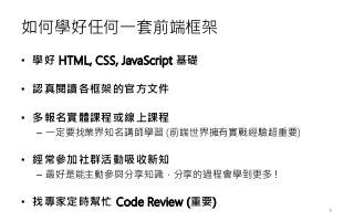 如何學好任何一套前端框架
• 學好 HTML, CSS, JavaScript 基礎
• 認真閱讀各框架的官方文件
• 多報名實體課程或線上課程
– 一定要找業界知名講師學習 (前端世界擁有實戰經驗超重要)
• 經常參加社群活動吸收新知
– 最好是能主動參與分享知識，分享的過程會學到更多！
• 找專家定時幫忙 Code Review (重要)
18
 