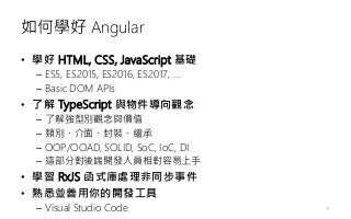 如何學好 Angular
• 學好 HTML, CSS, JavaScript 基礎
– ES5, ES2015, ES2016, ES2017, …
– Basic DOM APIs
• 了解 TypeScript 與物件導向觀念
– 了解強型別觀念與價值
– 類別、介面、封裝、繼承
– OOP/OOAD, SOLID, SoC, IoC, DI
– 這部分對後端開發人員相對容易上手
• 學習 RxJS 函式庫處理非同步事件
• 熟悉並善用你的開發工具
– Visual Studio Code 19
 