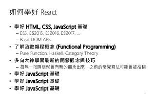 如何學好 React
• 學好 HTML, CSS, JavaScript 基礎
– ES5, ES2015, ES2016, ES2017, …
– Basic DOM APIs
• 了解函數編程概念 (Functional Programming)
– Pure Function, Haskell, Category Theory
• 多向大神學習最新的開發觀念與技巧
– 每隔一段時間就會有新的觀念出來，之前的常見寫法可能會被推翻
• 學好 JavaScript 基礎
• 學好 JavaScript 基礎
• 學好 JavaScript 基礎
20
 
